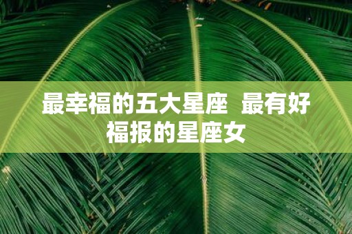 最幸福的五大星座 最有好福报的星座女