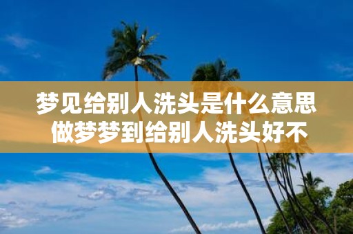 梦见给别人洗头是什么意思 做梦梦到给别人洗头好不好