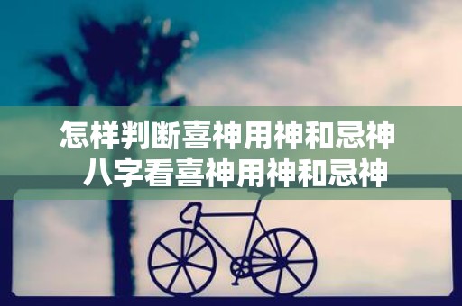 怎样判断喜神用神和忌神 八字看喜神用神和忌神