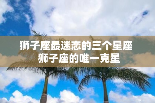 狮子座最迷恋的三个星座 狮子座的唯一克星
