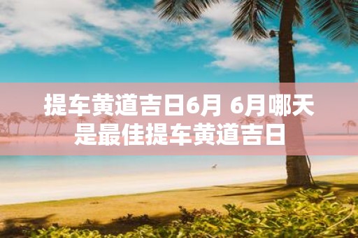 提车黄道吉日6月 6月哪天是最佳提车黄道吉日