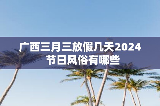 广西三月三放假几天2025 节日风俗有哪些