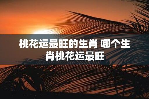 桃花运最旺的生肖 哪个生肖桃花运最旺