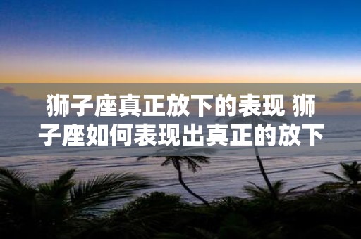 狮子座真正放下的表现 狮子座如何表现出真正的放下