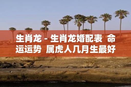 生肖龙 - 生肖龙婚配表 命运运势 属虎人几月生最好 今年多大