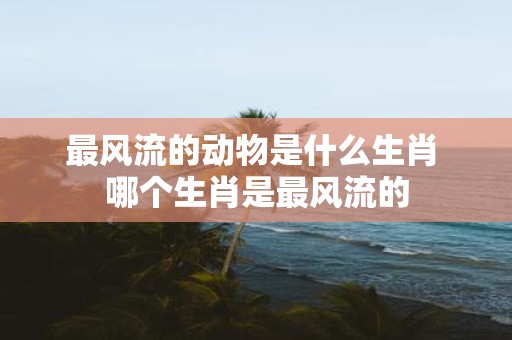 最风流的动物是什么生肖 哪个生肖是最风流的