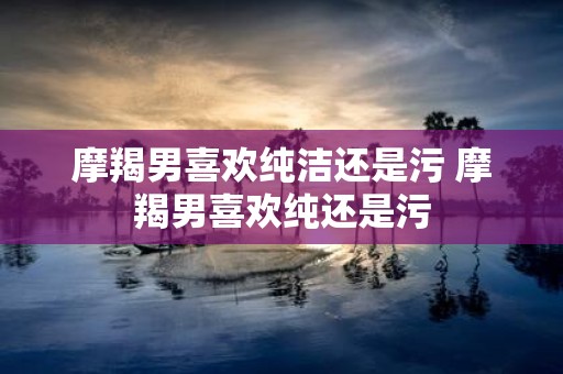 摩羯男喜欢纯洁还是污 摩羯男喜欢纯还是污