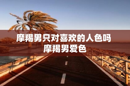 摩羯男只对喜欢的人色吗 摩羯男爱色