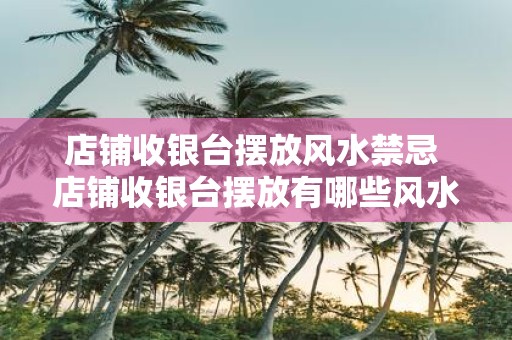 店铺收银台摆放风水禁忌 店铺收银台摆放有哪些风水禁忌