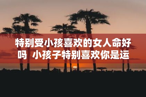特别受小孩喜欢的女人命好吗 小孩子特别喜欢你是运气好吗