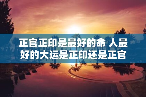 正官正印是最好的命 人最好的大运是正印还是正官