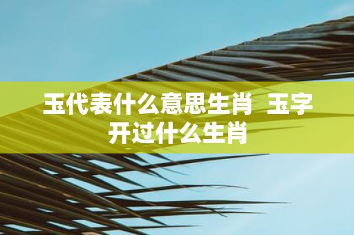 玉代表什么意思生肖 玉字开过什么生肖