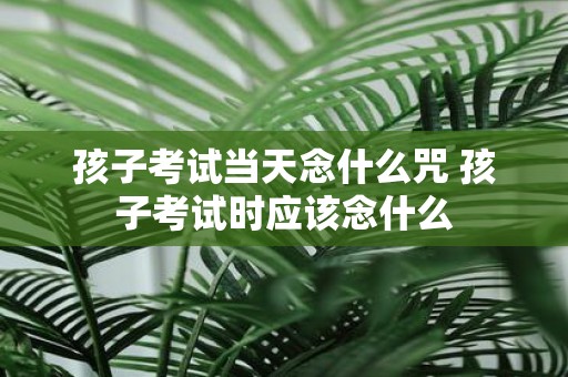 孩子考试当天念什么咒 孩子考试时应该念什么