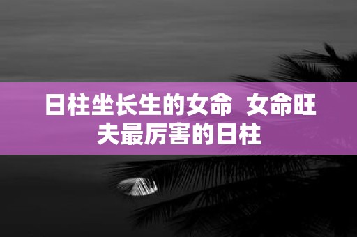 日柱坐长生的女命 女命旺夫最厉害的日柱