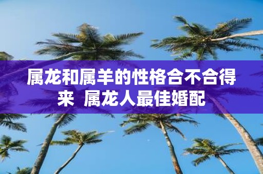 属龙和属羊的性格合不合得来 属龙人最佳婚配