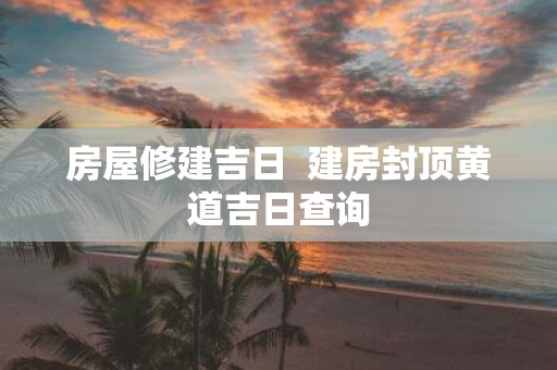 房屋修建吉日 建房封顶黄道吉日查询