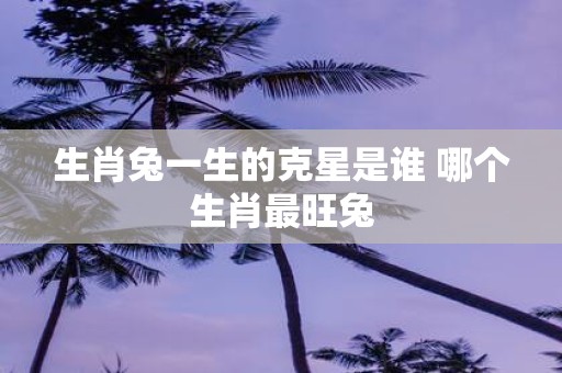 生肖兔一生的克星是谁 哪个生肖最旺兔