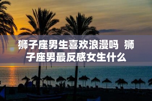 狮子座男生喜欢浪漫吗 狮子座男最反感女生什么