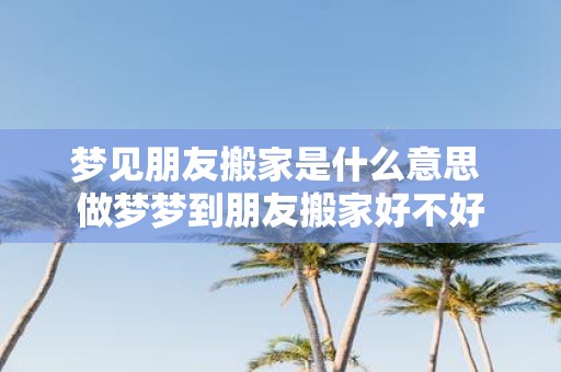 梦见朋友搬家是什么意思 做梦梦到朋友搬家好不好