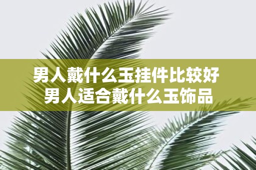 男人戴什么玉挂件比较好 男人适合戴什么玉饰品