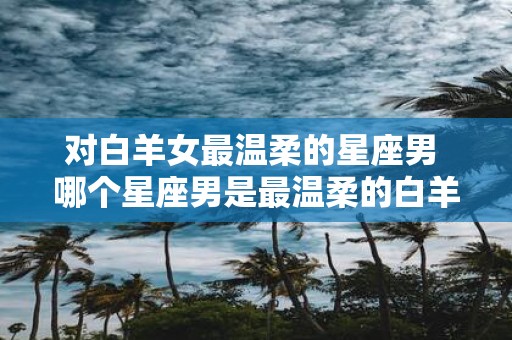 对白羊女最温柔的星座男 哪个星座男是最温柔的白羊女对象