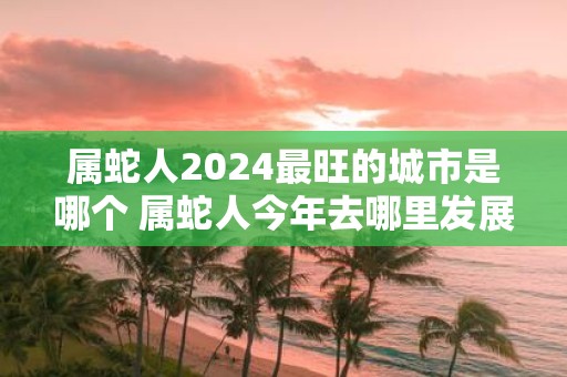 属蛇人2025最旺的城市是哪个 属蛇人今年去哪里发展好