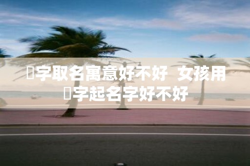 彧字取名寓意好不好 女孩用彧字起名字好不好