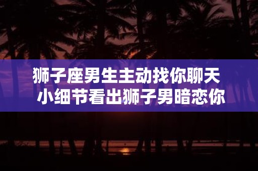 狮子座男生主动找你聊天 小细节看出狮子男暗恋你