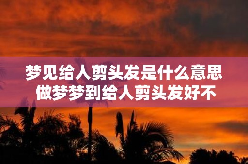 梦见给人剪头发是什么意思 做梦梦到给人剪头发好不好