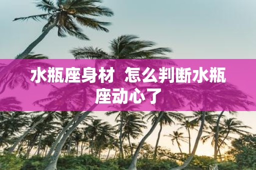 水瓶座身材 怎么判断水瓶座动心了