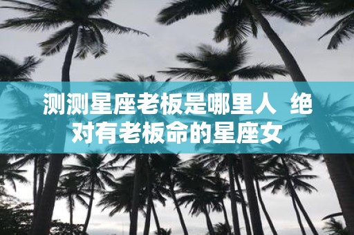 测测星座老板是哪里人 绝对有老板命的星座女