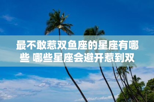 最不敢惹双鱼座的星座有哪些 哪些星座会避开惹到双鱼座