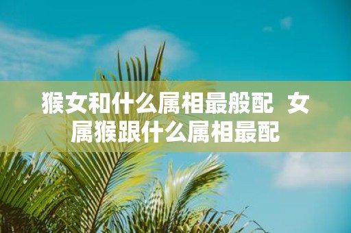 猴女和什么属相最般配 女属猴跟什么属相最配
