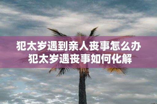 犯太岁遇到亲人丧事怎么办 犯太岁遇丧事如何化解