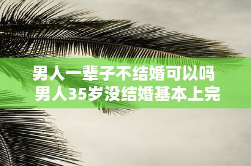 男人一辈子不结婚可以吗 男人35岁没结婚基本上完了