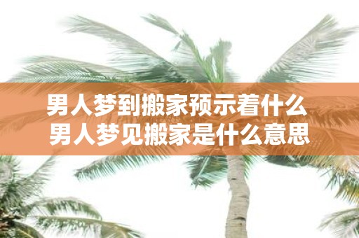 男人梦到搬家预示着什么 男人梦见搬家是什么意思