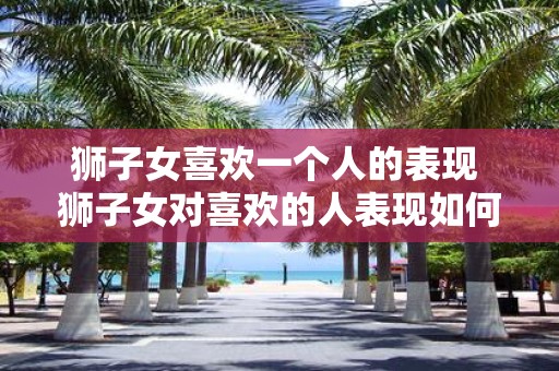 狮子女喜欢一个人的表现 狮子女对喜欢的人表现如何