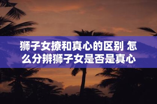 狮子女撩和真心的区别 怎么分辨狮子女是否是真心