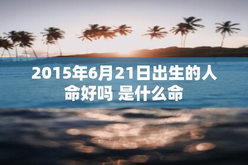 2015年6月21日出生的人命好吗 是什么命