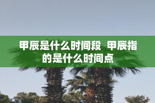 甲辰是什么时间段 甲辰指的是什么时间点