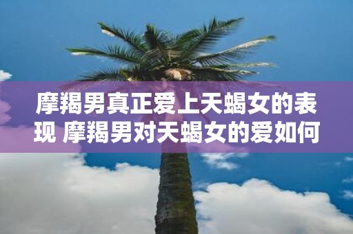 摩羯男真正爱上天蝎女的表现 摩羯男对天蝎女的爱如何表现