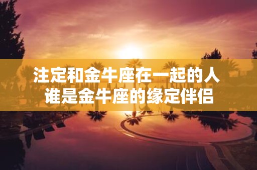 注定和金牛座在一起的人 谁是金牛座的缘定伴侣