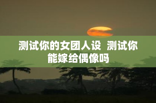 测试你的女团人设 测试你能嫁给偶像吗