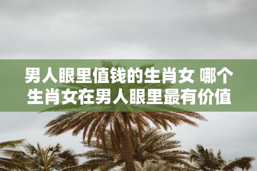 男人眼里值钱的生肖女 哪个生肖女在男人眼里最有价值