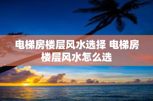 电梯房楼层风水选择 电梯房楼层风水怎么选