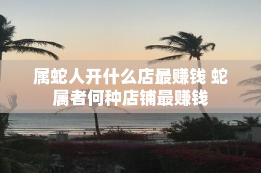 属蛇人开什么店最赚钱 蛇属者何种店铺最赚钱
