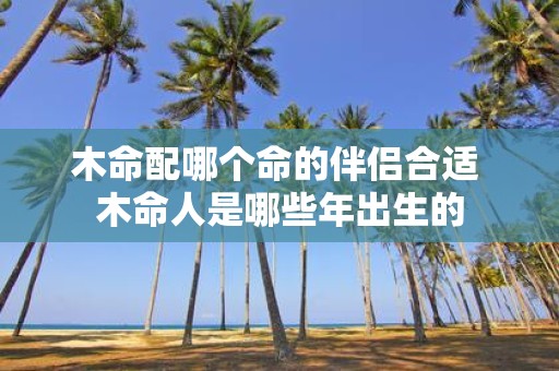 木命配哪个命的伴侣合适 木命人是哪些年出生的