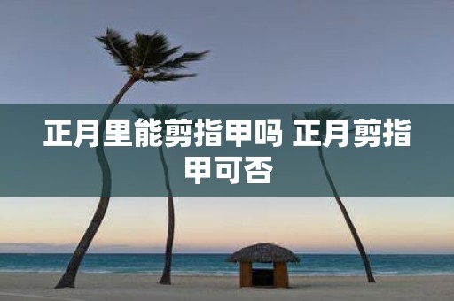 正月里能剪指甲吗 正月剪指甲可否