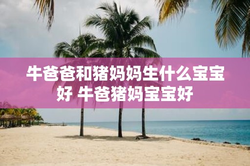 牛爸爸和猪妈妈生什么宝宝好 牛爸猪妈宝宝好