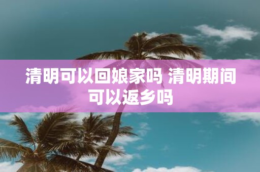 清明可以回娘家吗 清明期间可以返乡吗